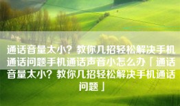 通话音量太小？教你几招轻松解决手机通话问题手机通话声音小怎么办「通话音量太小？教你几招轻松解决手机通话问题」