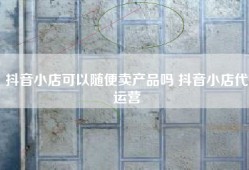 抖音小店可以随便卖产品吗 抖音小店代运营