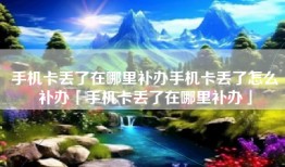 手机卡丢了在哪里补办手机卡丢了怎么补办「手机卡丢了在哪里补办」