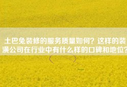 土巴兔装修的服务质量如何？这样的装潢公司在行业中有什么样的口碑和地位？