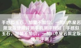 手感似玉石，加量不加价，一加11木星岩限定版使用评测手机测评网站「手感似玉石，加量不加价，一加11木星岩限定版使用评测」