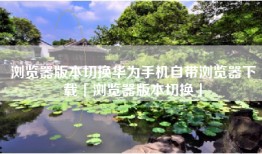浏览器版本切换华为手机自带浏览器下载「浏览器版本切换」