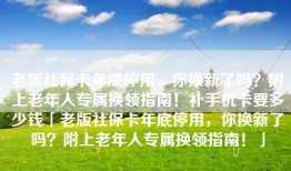 老版社保卡年底停用，你换新了吗？附上老年人专属换领指南！补手机卡要多少钱「老版社保卡年底停用，你换新了吗？附上老年人专属换领指南！」