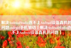解决AndroidStudio连不上Android设备真机的问题android手机驱动「解决AndroidStudio连不上Android设备真机的问题」