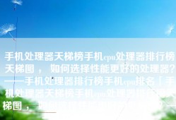 手机处理器天梯榜手机cpu处理器排行榜天梯图 ， 如何选择性能更好的处理器？——手机处理器排行榜手机cpu排名「手机处理器天梯榜手机cpu处理器排行榜天梯图 ， 如何选择性能更好的处理器？——手机处理器排行榜」