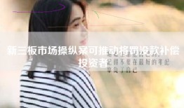 新三板市场操纵案可推动将罚没款补偿投资者