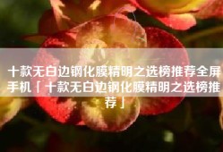 十款无白边钢化膜精明之选榜推荐全屏手机「十款无白边钢化膜精明之选榜推荐」