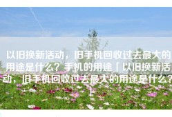 以旧换新活动，旧手机回收过去最大的用途是什么？手机的用途「以旧换新活动，旧手机回收过去最大的用途是什么？」