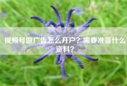 视频号做广告怎么开户？需要准备什么资料？
