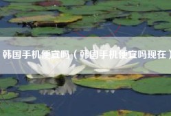 韩国手机便宜吗（韩国手机便宜吗现在）