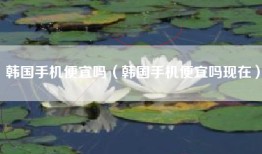 韩国手机便宜吗（韩国手机便宜吗现在）