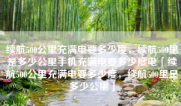续航500公里充满电要多少度，续航500里是多少公里手机充满电要多少度电「续航500公里充满电要多少度，续航500里是多少公里」