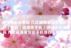 哪些手机像素高 几款高像素智能手机推荐【推荐】高像素手机「哪些手机像素高 几款高像素智能手机推荐【推荐】」