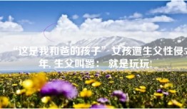 “这是我和爸的孩子”女孩遭生父性侵5年, 生父叫嚣： 就是玩玩!