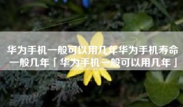 华为手机一般可以用几年华为手机寿命一般几年「华为手机一般可以用几年」