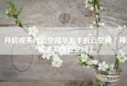 开启或关闭云空间华为手机云空间「开启或关闭云空间」