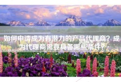 如何申请成为有潜力的产品代理商？成为代理商需要具备哪些条件？