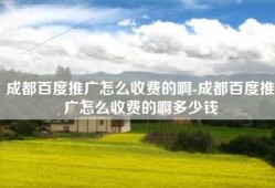 成都百度推广怎么收费的啊-成都百度推广怎么收费的啊多少钱