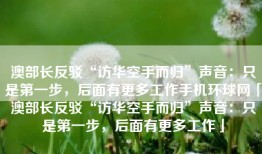 澳部长反驳“访华空手而归”声音：只是第一步，后面有更多工作手机环球网「澳部长反驳“访华空手而归”声音：只是第一步，后面有更多工作」
