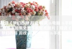 精选《梦幻西游 游戏 高清 4k电脑 4k手机壁纸》图集免费手机壁纸图片「精选《梦幻西游 游戏 高清 4k电脑 4k手机壁纸》图集」