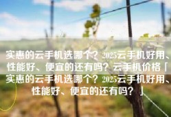 实惠的云手机选哪个？2025云手机好用、性能好、便宜的还有吗？云手机价格「实惠的云手机选哪个？2025云手机好用、性能好、便宜的还有吗？」