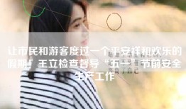 让市民和游客度过一个平安祥和欢乐的假期！王立检查督导“五一”节前安全生产工作