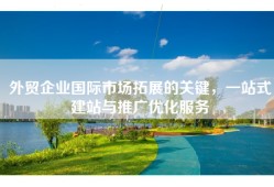 外贸企业国际市场拓展的关键，一站式建站与推广优化服务