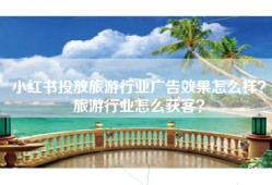 小红书投放旅游行业广告效果怎么样？旅游行业怎么获客？