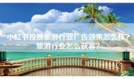 小红书投放旅游行业广告效果怎么样？旅游行业怎么获客？