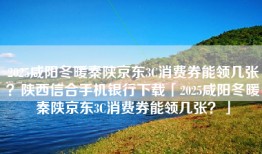2025咸阳冬暖秦陕京东3C消费券能领几张？陕西信合手机银行下载「2025咸阳冬暖秦陕京东3C消费券能领几张？」