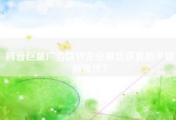 抖音巨量广告跳转企业微信获客助手如何操作？