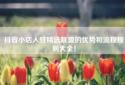 抖音小店入驻精选联盟的优势和流程规则大全！