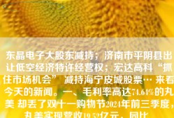 东晶电子大股东减持；济南市平阴县出让低空经济特许经营权；宏达高科“抓住市场机会” 减持海宁皮城股票… 来看今天的新闻。一、毛利率高达74.64%的丸美 却丢了双十一购物节2024年前三季度，丸美实现营收19.52亿元，同比...