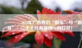 🌟 2023年广告界的“翻车”与“翻身”：二十大经典案例一网打尽！ 🌟