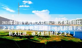 2024年超值千元机大比拼，谁才是性价比之王？荣耀手机怎么样「2024年超值千元机大比拼，谁才是性价比之王？」