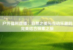 户外福利直播，自然之美与互动乐趣的完美结合探索之旅