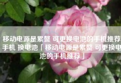 移动电源是累赘 可更换电池的手机推荐手机 换电池「移动电源是累赘 可更换电池的手机推荐」