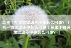 苹果手机突然震动不停是怎么回事？手机一直震动不停怎么回事「苹果手机突然震动不停是怎么回事？」
