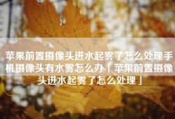 苹果前置摄像头进水起雾了怎么处理手机摄像头有水雾怎么办「苹果前置摄像头进水起雾了怎么处理」