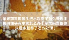 苹果前置摄像头进水起雾了怎么处理手机摄像头有水雾怎么办「苹果前置摄像头进水起雾了怎么处理」