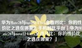 华为Mate70与nova12 Ultra全面对比：你的性价比之选在哪里？手机对比平台「华为Mate70与nova12 Ultra全面对比：你的性价比之选在哪里？」