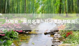马斯克“裁员名单”吓坏美联邦雇员