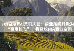 2024百度热AI营销大会：商业系统升级为“百度伴飞”，将释放10倍商业空间