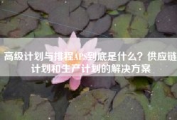 高级计划与排程APS到底是什么？供应链计划和生产计划的解决方案