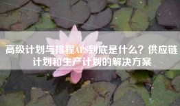 高级计划与排程APS到底是什么？供应链计划和生产计划的解决方案