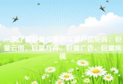 一文了解巨量引擎的买量产品矩阵：巨量云图、巨量方舟、巨量广告、巨量纵横