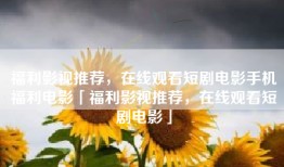 福利影视推荐，在线观看短剧电影手机福利电影「福利影视推荐，在线观看短剧电影」