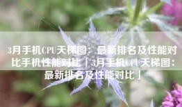 3月手机CPU天梯图：最新排名及性能对比手机性能对比「3月手机CPU天梯图：最新排名及性能对比」