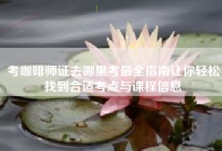 考咖啡师证去哪里考最全指南让你轻松找到合适考点与课程信息