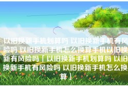 以旧换新手机划算吗 以旧换新手机有风险吗 以旧换新手机怎么换算手机以旧换新有风险吗「以旧换新手机划算吗 以旧换新手机有风险吗 以旧换新手机怎么换算」